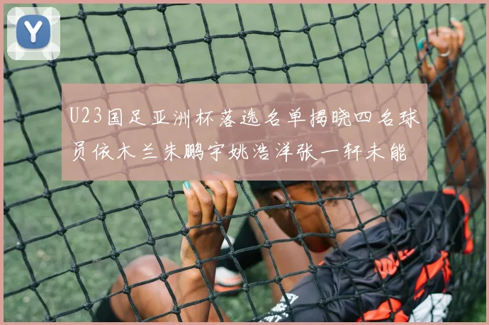 U23国足亚洲杯落选名单揭晓四名球员依木兰朱鹏宇姚浩洋张一轩未能入选