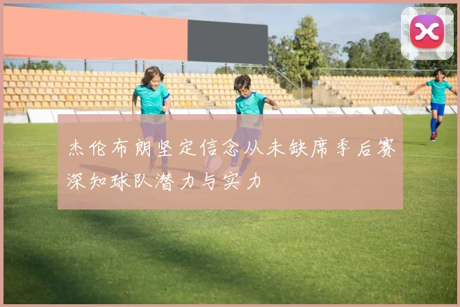 杰伦布朗坚定信念从未缺席季后赛深知球队潜力与实力