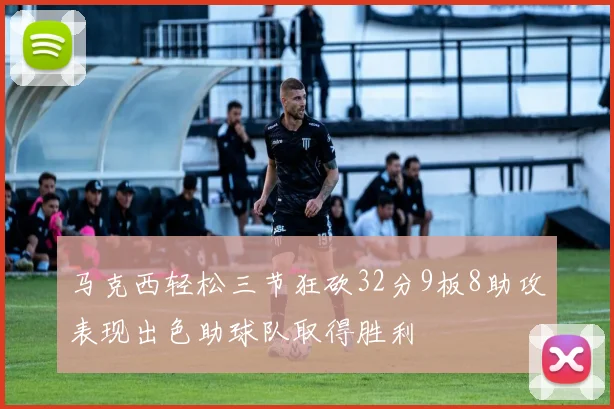 马克西轻松三节狂砍32分9板8助攻表现出色助球队取得胜利