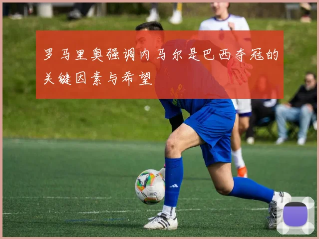 罗马里奥强调内马尔是巴西夺冠的关键因素与希望