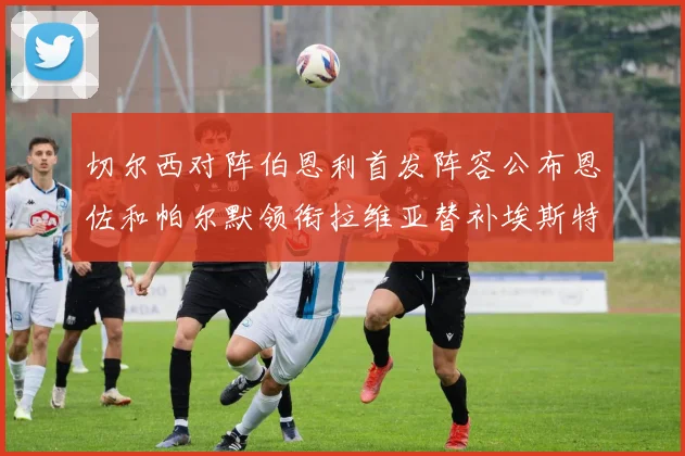 切尔西对阵伯恩利首发阵容公布恩佐和帕尔默领衔拉维亚替补埃斯特旺因伤缺席