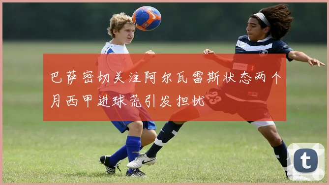 巴萨密切关注阿尔瓦雷斯状态两个月西甲进球荒引发担忧