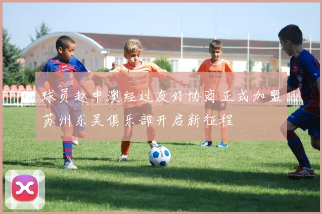 球员赵申澳经过友好协商正式加盟苏州东吴俱乐部开启新征程