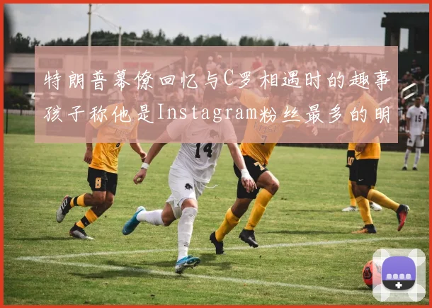 特朗普幕僚回忆与C罗相遇时的趣事孩子称他是Instagram粉丝最多的明星