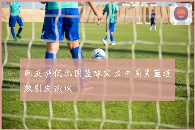 网友调侃韩国篮球实力中国男篮连败引发热议