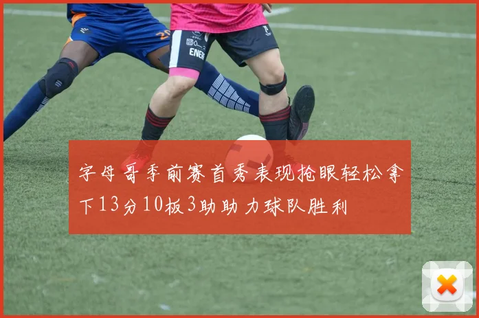 字母哥季前赛首秀表现抢眼轻松拿下13分10板3助助力球队胜利