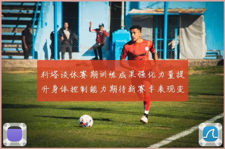 科塔谈休赛期训练成果强化力量提升身体控制能力期待新赛季表现变化