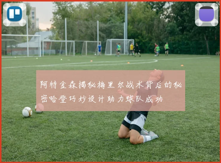 阿特金森揭秘梅里尔战术背后的秘密哈登巧妙设计助力球队成功