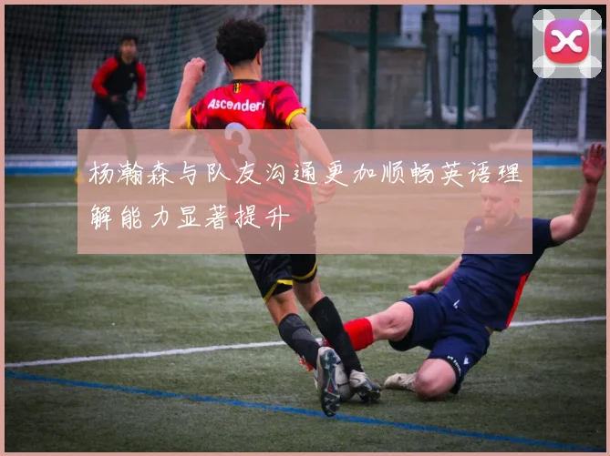 杨瀚森与队友沟通更加顺畅英语理解能力显著提升