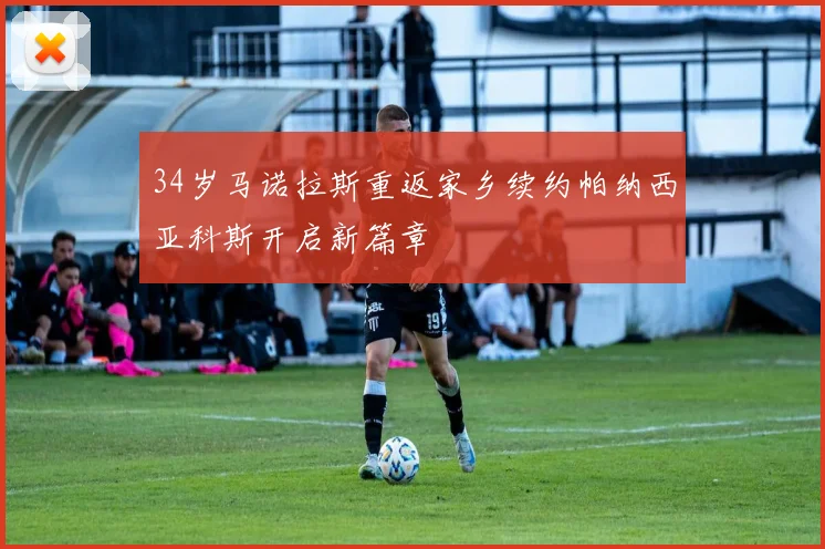 34岁马诺拉斯重返家乡续约帕纳西亚科斯开启新篇章