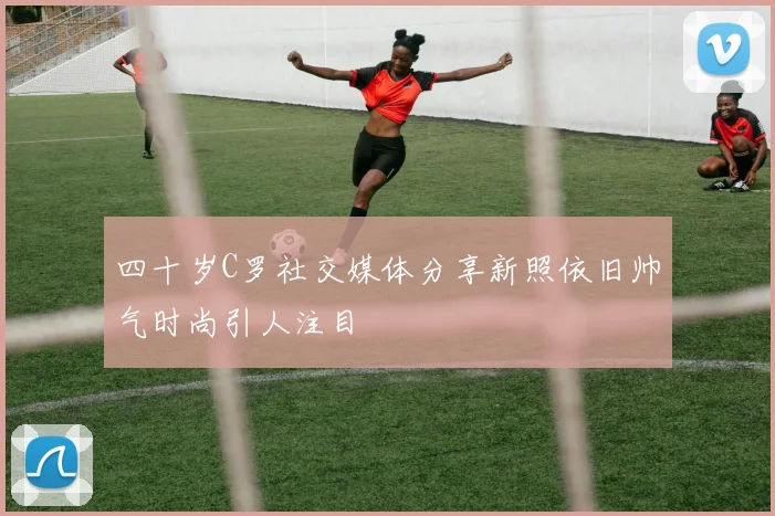 四十岁C罗社交媒体分享新照依旧帅气时尚引人注目
