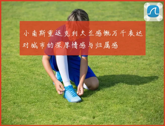 小南斯重返克利夫兰感慨万千表达对城市的深厚情感与归属感