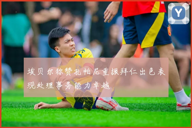 埃贝尔称赞孔帕尼重振拜仁出色表现处理事务能力卓越