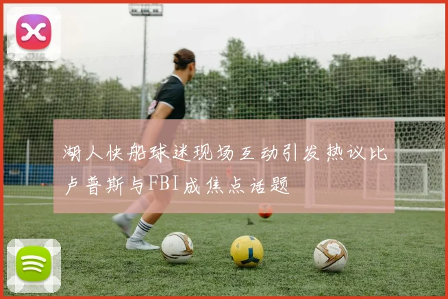 湖人快船球迷现场互动引发热议比卢普斯与FBI成焦点话题