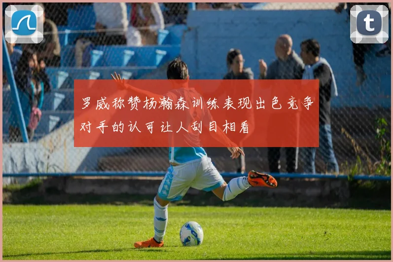 罗威称赞杨瀚森训练表现出色竞争对手的认可让人刮目相看