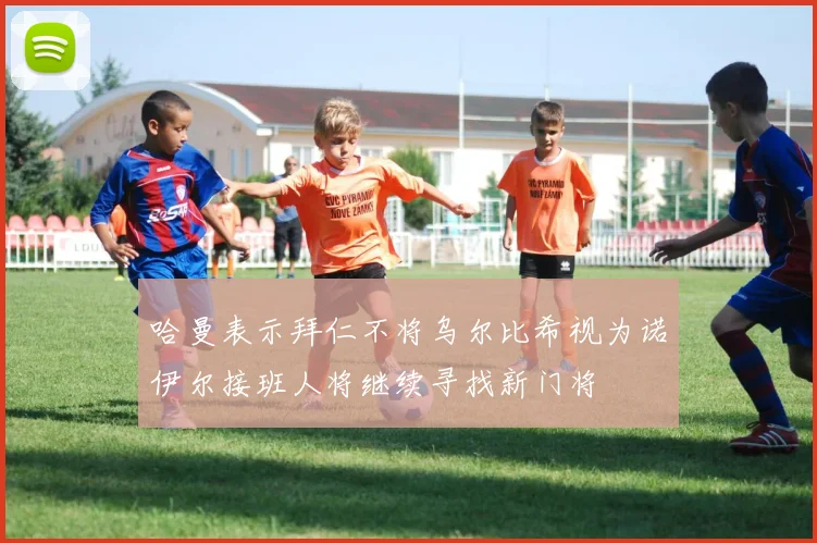 哈曼表示拜仁不将乌尔比希视为诺伊尔接班人将继续寻找新门将