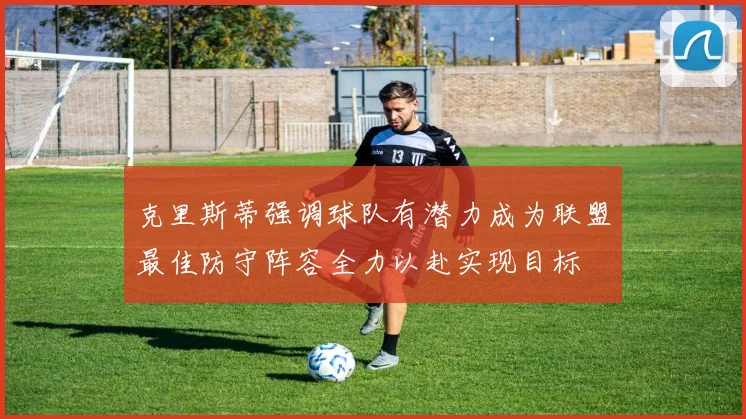 克里斯蒂强调球队有潜力成为联盟最佳防守阵容全力以赴实现目标