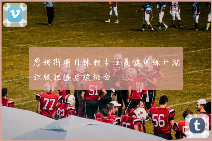 詹姆斯明日休假专注复健训练计划积极把握后续机会