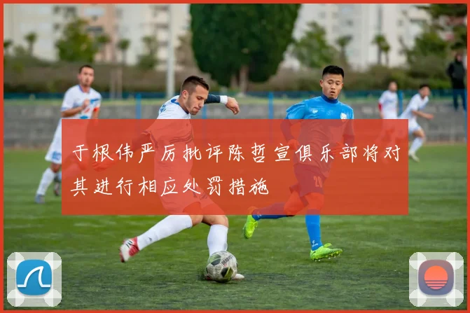 于根伟严厉批评陈哲宣俱乐部将对其进行相应处罚措施