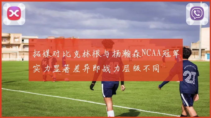 拓媒对比克林根与杨瀚森NCAA冠军实力显著差异即战力层级不同