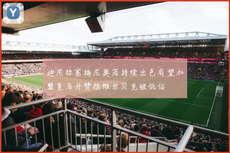 迪尼称塞梅尼奥若持续出色有望加盟皇马并赞扬维尔贝克被低估