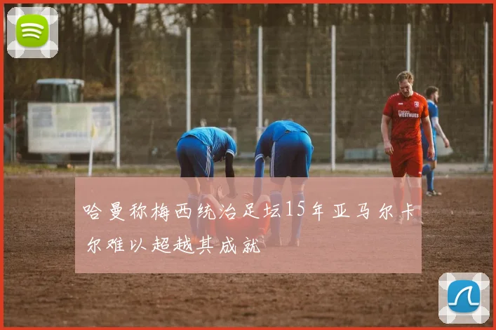 哈曼称梅西统治足坛15年亚马尔卡尔难以超越其成就