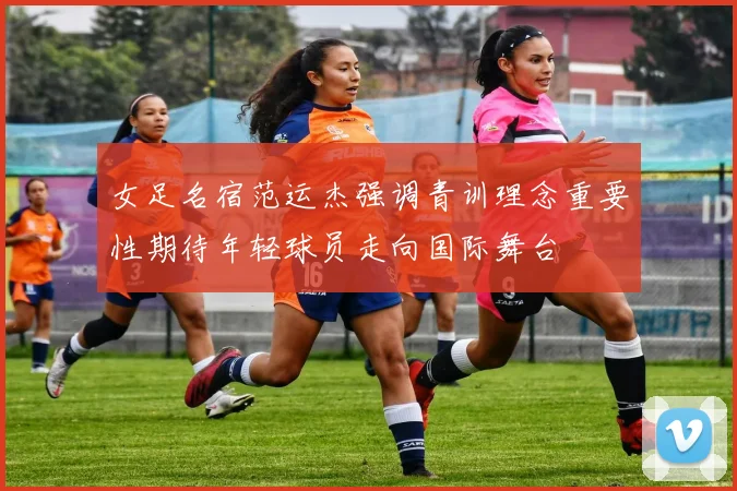 女足名宿范运杰强调青训理念重要性期待年轻球员走向国际舞台
