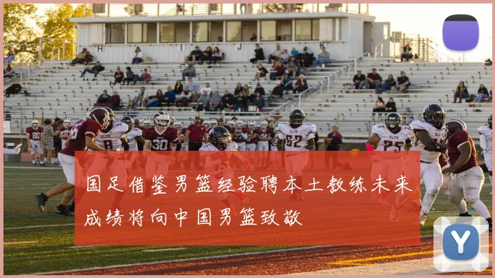 国足借鉴男篮经验聘本土教练未来成绩将向中国男篮致敬